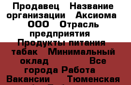 Продавец › Название организации ­ Аксиома, ООО › Отрасль предприятия ­ Продукты питания, табак › Минимальный оклад ­ 18 000 - Все города Работа » Вакансии   . Тюменская обл.,Тобольск г.